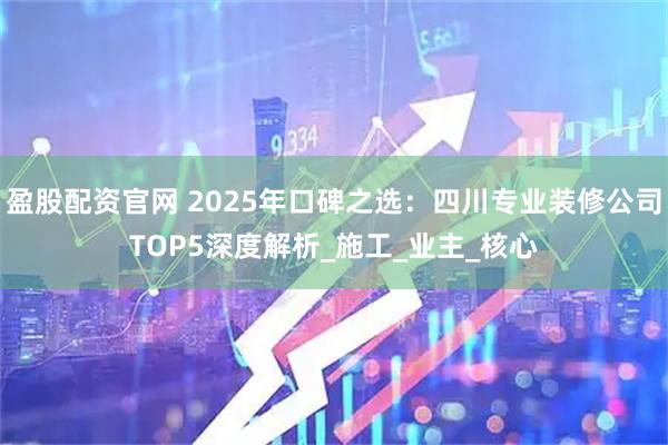 盈股配资官网 2025年口碑之选：四川专业装修公司TOP5深度解析_施工_业主_核心