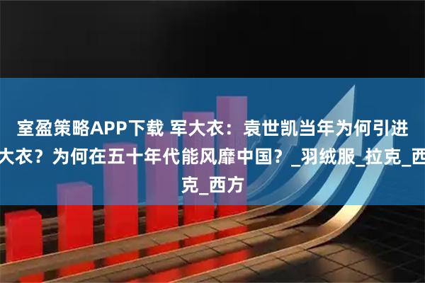 室盈策略APP下载 军大衣：袁世凯当年为何引进军大衣？为何在五十年代能风靡中国？_羽绒服_拉克_西方