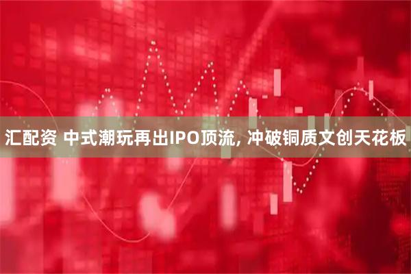 汇配资 中式潮玩再出IPO顶流, 冲破铜质文创天花板