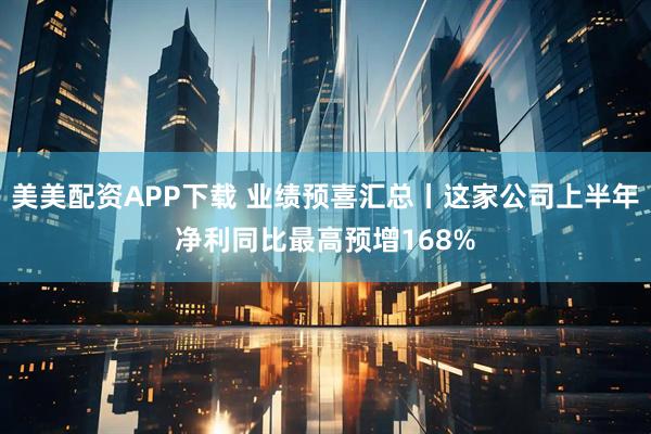 美美配资APP下载 业绩预喜汇总丨这家公司上半年净利同比最高预增168%