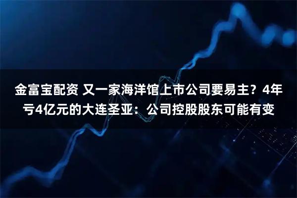 金富宝配资 又一家海洋馆上市公司要易主？4年亏4亿元的大连圣亚：公司控股股东可能有变