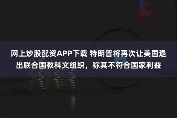 网上炒股配资APP下载 特朗普将再次让美国退出联合国教科文组织，称其不符合国家利益