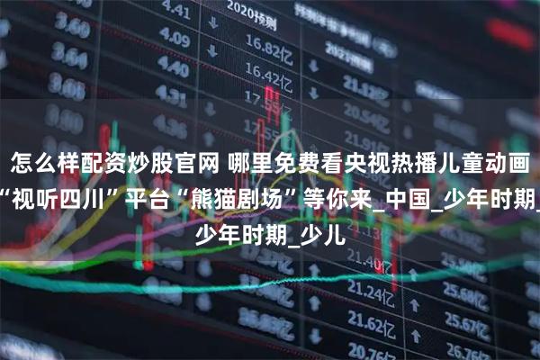 怎么样配资炒股官网 哪里免费看央视热播儿童动画片？“视听四川”平台“熊猫剧场”等你来_中国_少年时期_少儿