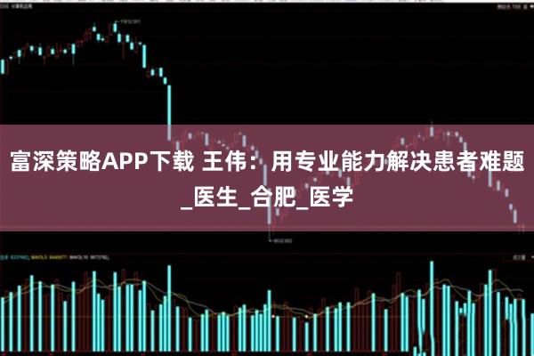 富深策略APP下载 王伟：用专业能力解决患者难题_医生_合肥_医学