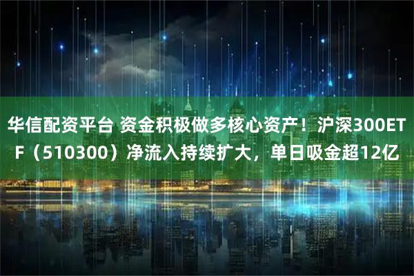 华信配资平台 资金积极做多核心资产！沪深300ETF（510300）净流入持续扩大，单日吸金超12亿