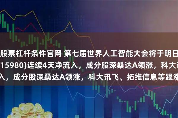 股票杠杆条件官网 第七届世界人工智能大会将于明日召开，人工智能ETF(515980)连续4天净流入，成分股深桑达A领涨，科大讯飞、拓维信息等跟涨
