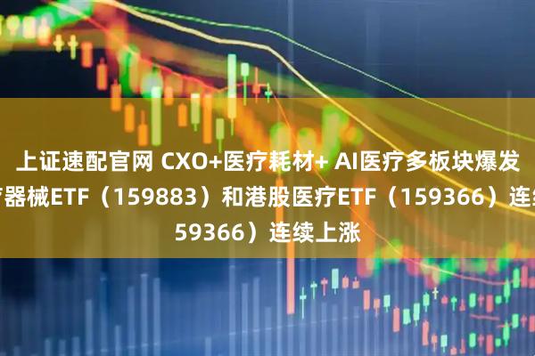 上证速配官网 CXO+医疗耗材+ AI医疗多板块爆发，医疗器械ETF（159883）和港股医疗ETF（159366）连续上涨