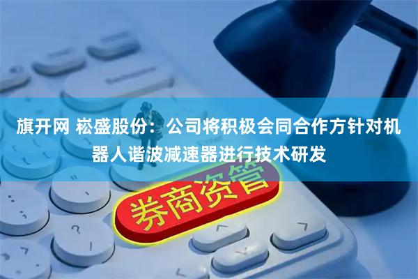旗开网 崧盛股份：公司将积极会同合作方针对机器人谐波减速器进行技术研发