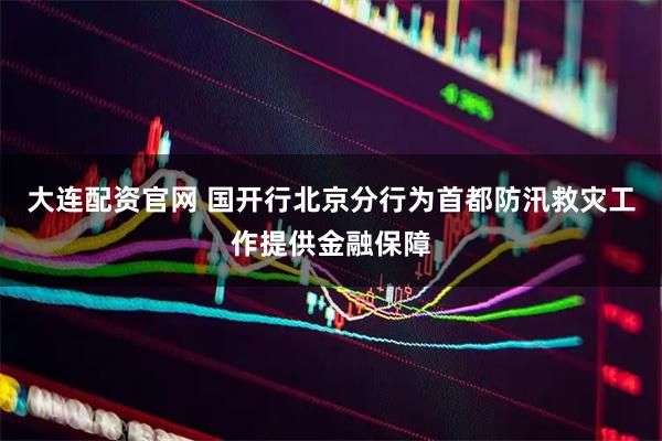大连配资官网 国开行北京分行为首都防汛救灾工作提供金融保障
