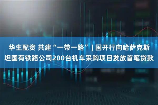 华生配资 共建“一带一路” | 国开行向哈萨克斯坦国有铁路公司200台机车采购项目发放首笔贷款