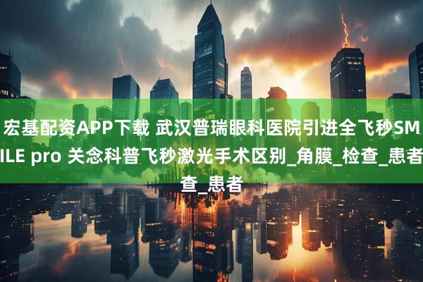 宏基配资APP下载 武汉普瑞眼科医院引进全飞秒SMILE pro 关念科普飞秒激光手术区别_角膜_检查_患者