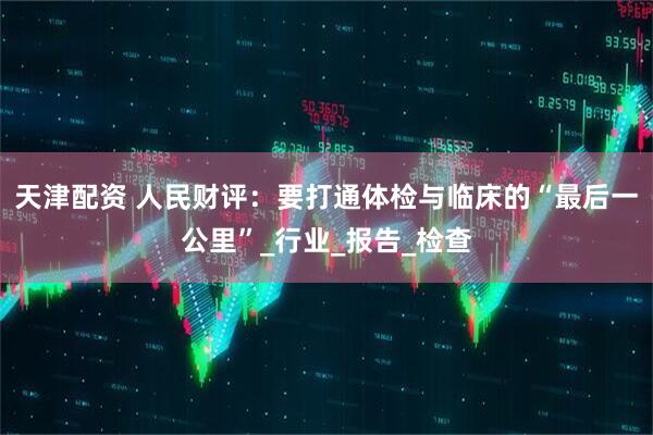 天津配资 人民财评：要打通体检与临床的“最后一公里”_行业_报告_检查