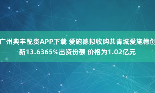 广州典丰配资APP下载 爱施德拟收购共青城爱施德创新13.6365%出资份额 价格为1.02亿元