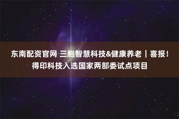 东南配资官网 三胞智慧科技&健康养老｜喜报！得印科技入选国家两部委试点项目