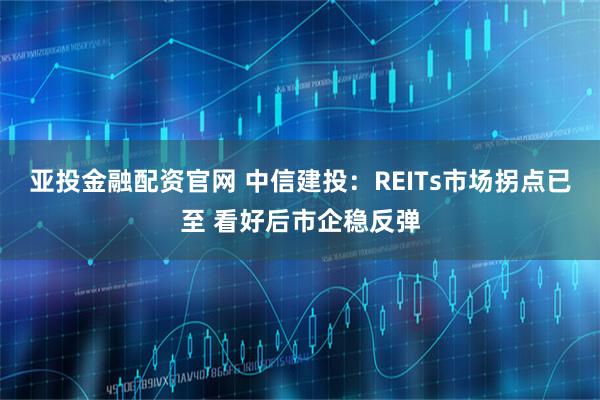 亚投金融配资官网 中信建投：REITs市场拐点已至 看好后市企稳反弹