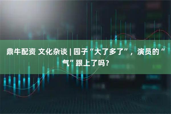 鼎牛配资 文化杂谈 | 园子“大了多了”，演员的“气”跟上了吗？